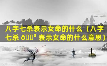 八字七杀表示女命的什么（八字七杀 🐳 表示女命的什么意思）